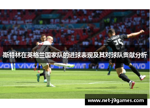 斯特林在英格兰国家队的进球表现及其对球队贡献分析 斯特林在英格兰国家队的进球表现及其对球队贡献分析