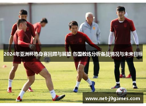 2024年亚洲杯热身赛回顾与展望 各国教练分析备战情况与未来目标 2024年亚洲杯热身赛回顾与展望 各国教练分析备战情况与未来目标