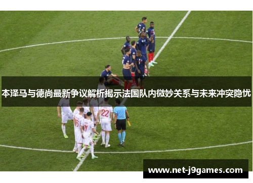 本泽马与德尚最新争议解析揭示法国队内微妙关系与未来冲突隐忧 本泽马与德尚最新争议解析揭示法国队内微妙关系与未来冲突隐忧