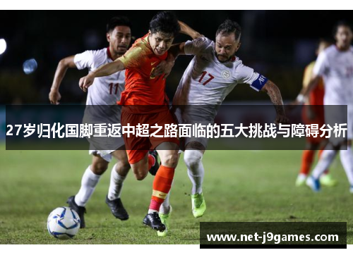27岁归化国脚重返中超之路面临的五大挑战与障碍分析 27岁归化国脚重返中超之路面临的五大挑战与障碍分析