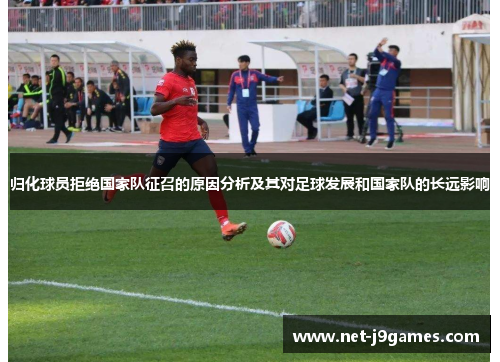 归化球员拒绝国家队征召的原因分析及其对足球发展和国家队的长远影响 归化球员拒绝国家队征召的原因分析及其对足球发展和国家队的长远影响