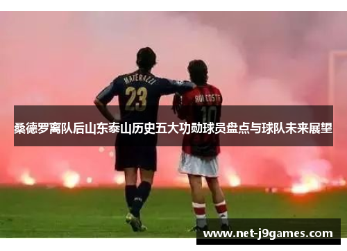 桑德罗离队后山东泰山历史五大功勋球员盘点与球队未来展望 桑德罗离队后山东泰山历史五大功勋球员盘点与球队未来展望