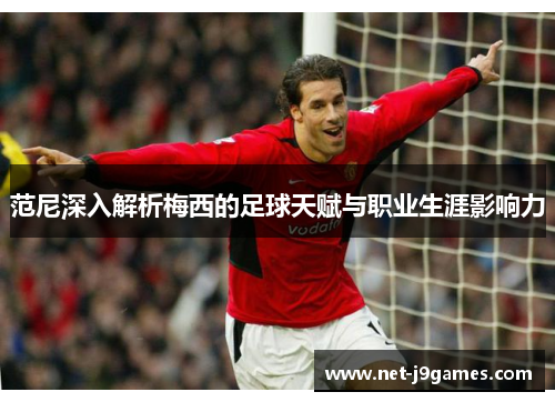 范尼深入解析梅西的足球天赋与职业生涯影响力