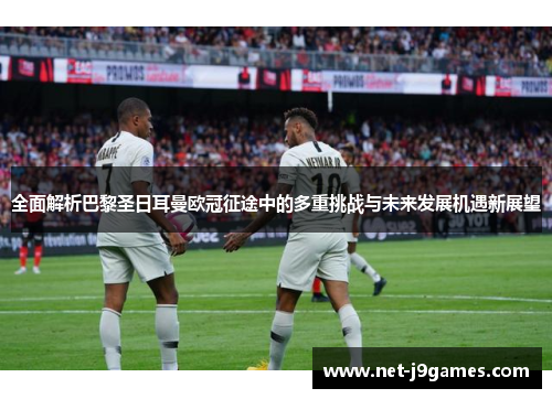 全面解析巴黎圣日耳曼欧冠征途中的多重挑战与未来发展机遇新展望