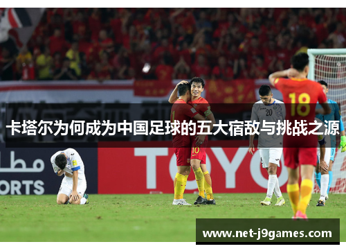 卡塔尔为何成为中国足球的五大宿敌与挑战之源