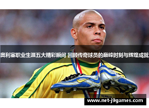 奥利塞职业生涯五大精彩瞬间 回顾传奇球员的巅峰时刻与辉煌成就