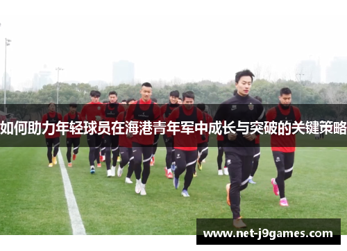 如何助力年轻球员在海港青年军中成长与突破的关键策略