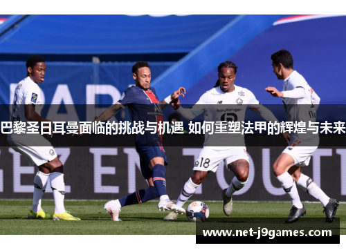 巴黎圣日耳曼面临的挑战与机遇 如何重塑法甲的辉煌与未来